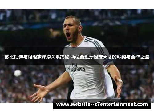 苏比门迪与阿隆索深厚关系揭秘 两位西班牙足球天才的默契与合作之道