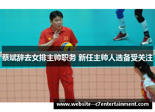 蔡斌辞去女排主帅职务 新任主帅人选备受关注