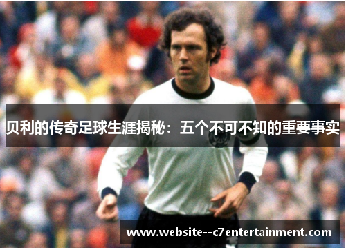 贝利的传奇足球生涯揭秘：五个不可不知的重要事实