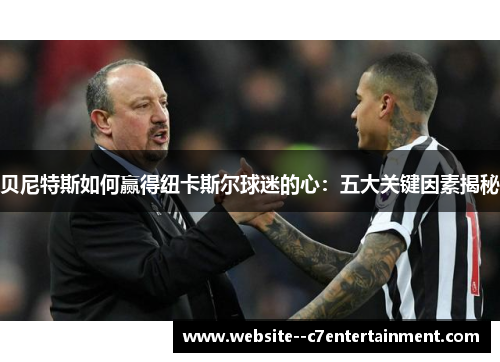 贝尼特斯如何赢得纽卡斯尔球迷的心：五大关键因素揭秘