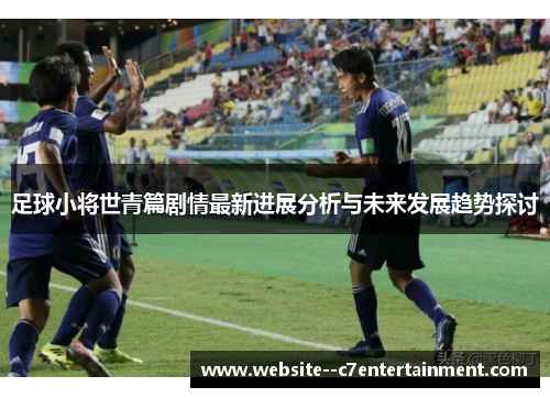 足球小将世青篇剧情最新进展分析与未来发展趋势探讨