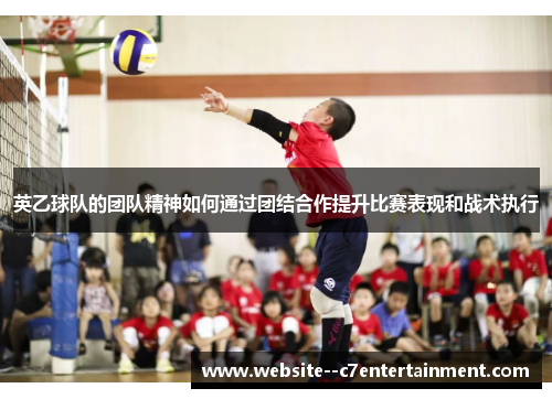 英乙球队的团队精神如何通过团结合作提升比赛表现和战术执行