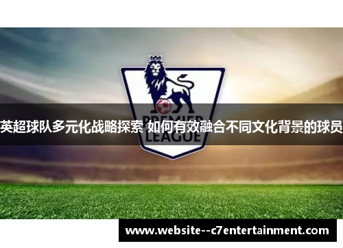 英超球队多元化战略探索 如何有效融合不同文化背景的球员