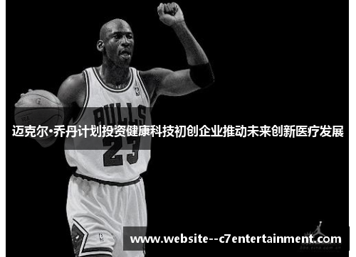 迈克尔·乔丹计划投资健康科技初创企业推动未来创新医疗发展